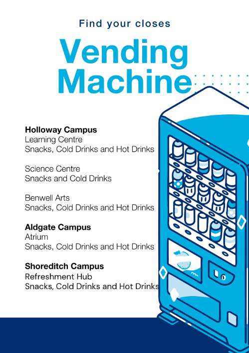 Says the location of all vending Machines on Campus  - Holloway Campus -  Learning Centre  Snacks, Cold Drinks and Hot Drinks  Science Centre  Snacks and Cold Drinks  Benwell Arts  Snacks, Cold Drinks and Hot Drinks  Aldgate Campus  Atrium Snacks, Cold Drinks and Hot Drinks  Shoreditch Campus Refreshment Hub Snacks, Cold Drinks and Hot Drinks