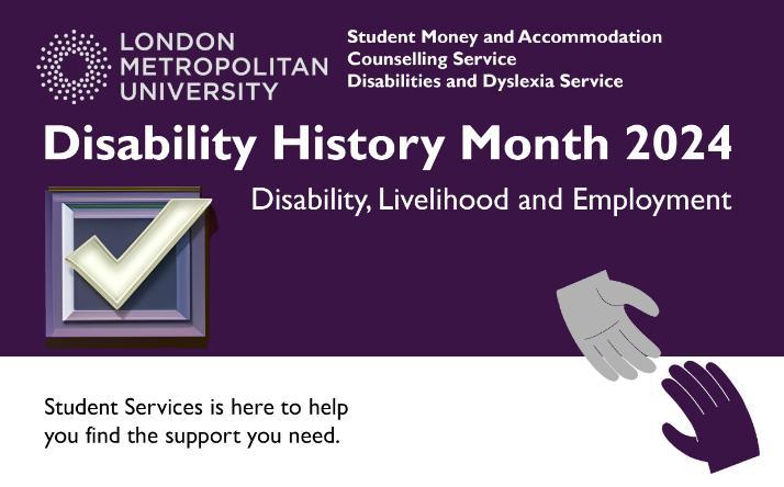 A simple banner showing the London Met logo, with the names of the three Student Services Teams, Student Money and Accommodation, Counselling Service, Disabilities and Dyslexia Service. Under the service names are the words, Disability History Month 2024 - Disability, Livelihood and Employment. At the bottom of the image are the Student Services logo of two hands reaching out to each other.